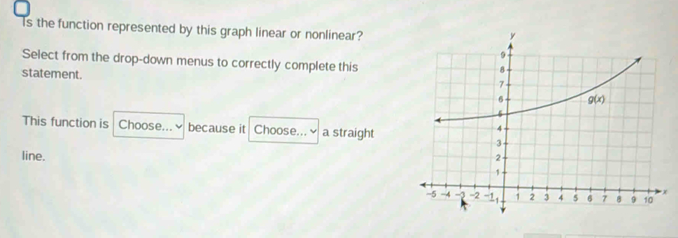 Is the function represented by this graph linear or nonlinear?
Select from the drop-down menus to correctly complete this
statement.
This function is Choose... ≌ because it Choose... a straight
line.