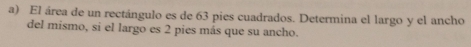 El área de un rectángulo es de 63 pies cuadrados. Determina el largo y el ancho 
del mismo, si el largo es 2 pies más que su ancho.