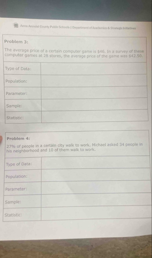 Anne Arundel County Public Schools | Department of Academics & Strategic Initiatives 
P 
Problem 4:
27% of people in a certain city walk to work. Michael asked 34 people in 
his neighborhood and 10 of them walk to work. 
Type of Data: 
Population: 
Parameter: 
Sample: 
Statistic: