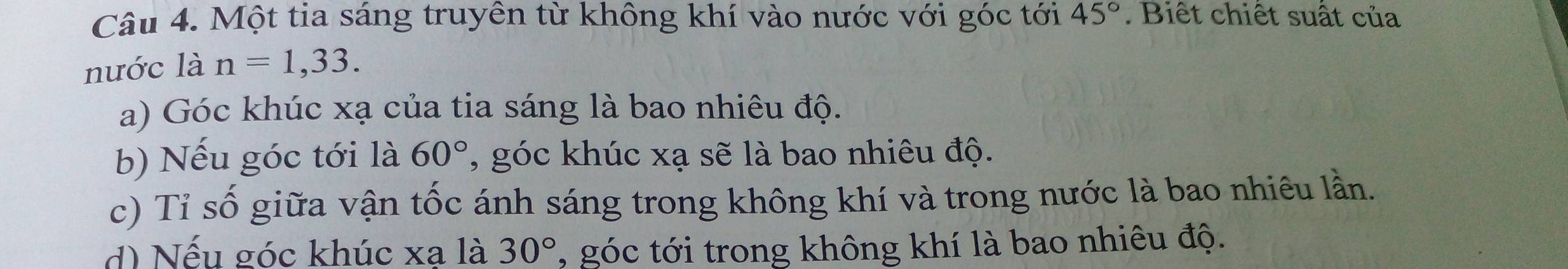 Một tia sáng truyền từ không khí vào nước với góc tới 45°. Biết chiết suất của 
nước là n=1,33. 
a) Góc khúc xạ của tia sáng là bao nhiêu độ. 
b) Nếu góc tới là 60° , góc khúc xạ sẽ là bao nhiêu độ. 
c) Tỉ số giữa vận tốc ánh sáng trong không khí và trong nước là bao nhiêu lần. 
d) Nếu góc khúc xạ là 30° , góc tới trong không khí là bao nhiêu độ.