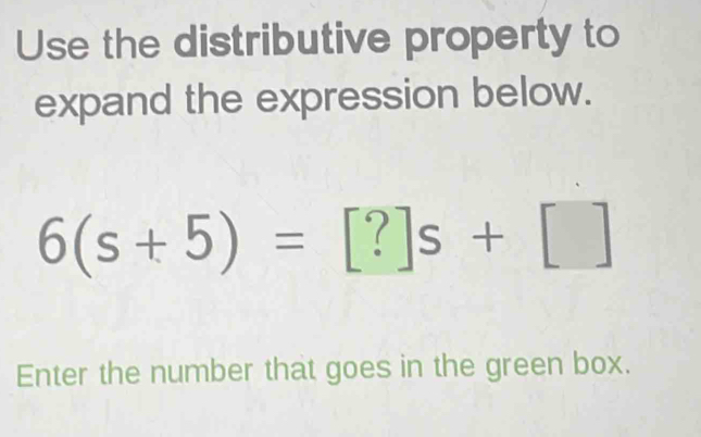 Use the distributive property to 
expand the expression below.
6(s+5)=[?]s+[]
Enter the number that goes in the green box.