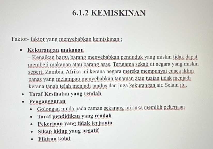 KEMISKINAN
Faktor- faktor yang menyebabkan kemiskinan ;
Kekurangan makanan
- Kenaikan harga barang menyebabkan penduduk yang miskin tidak dapat
membeli makanan atau barang asas. Terutama sekali di negara yang miskin
seperti Zambia, Afrika ini kerana negara mereka mempunyai cuaca iklim
panas yang melampau menyebabkan tanaman atau tuaian tidak menjadi
kerana tanah telah menjadi tandus dan juga kekurangan air. Selain itu,
Taraf Kesihatan yang rendah
Pengangguran
Golongan muda pada zaman sekarang ini suka memilih pekerjaan
Taraf pendidikan yang rendah
Pekerjaan yang tidak terjamin
Sikap hidup yang negatif
Fikiran kolot