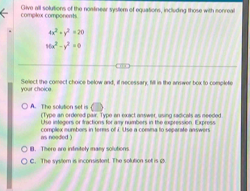 Give all solutions of the nonlinear system of equations, including those with nonreal
complex components.
4x^2+y^2=20
16x^2-y^2equiv 0
Select the correct choice below and, if necessary, fill in the answer box to complete
your choice.
A. The solution set is
(Type an ordered pair. Type an exact answer, using radicals as needed.
Use integers or fractions for any numbers in the expression. Express
complex numbers in terms of 7. Use a comma to separate answers
as needed )
B. There are infinitely many solutions.
C、 The system is inconsistent. The solution set is .