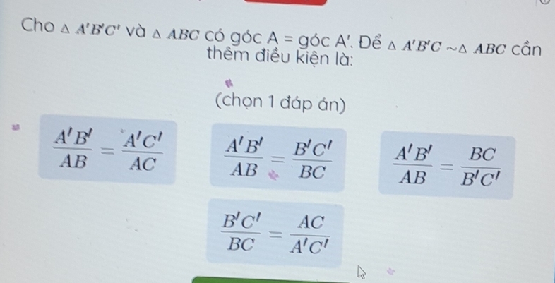 Cho △ A'B'C' và △ ABC có góc A=gOCA' Để △ A'B'Csim △ ABC cần
thêm điều kiện là:
(chọn 1 đáp án)
 A'B'/AB = A'C'/AC   A'B'/AB = B'C'/BC   A'B'/AB = BC/B'C' 
 B'C'/BC = AC/A'C' 