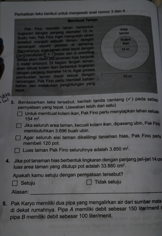 Perhatikan teks berikut untuk menjawab soal nomor 3 dan 4.
Membuat Taman
Pak Fino memiliki lahan berbentuk
lingkaran dengan panjang diameter 70 m. Area
Suatu hari, Pak Fino ingin mengubah lahan taman
tersebut menjadi sebuah taman, dengan Kolam
rancangan seperti gambar di samping. ikan
Rencananya, area taman akan lapisi dengan 14 m
ubin) berukuran (1* 1) meter dan di sekeliling
taman akan diberi pot tanaman hias berjarak
5 meter antarpot. Di bagian tengah taman,
akan dibuat kolam ikan berbentuk lingkaran
dengan panjang diameter 14 m. Agar proses
pembuatan taman dapat sesuai dengan
rancangan, Pak Fino perlu membeli bahan- 70 m
bahan dan melakukan penghitungan yang
tepat.
3. Berdasarkan teks tersebut, berilah tanda centang ( √) pada setiap
pernyataan yang tepat. (Jawaban lebih dari satu)
Untuk membuat kolam ikan, Pak Fino perlu menyiapkan lahan seluas
154m^2.
Jika seluruh area taman, kecuali kolam ikan, dipasang ubin, Pak Fino
membutuhkan 3.696 buah ubin.
Agar seluruh sisi taman dikelilingi tanaman hias, Pak Fino perlu
membeli 120 pot.
Luas taman Pak Fino seluruhnya adalah 3.850m^2.
4. Jika pot tanaman hias berbentuk lingkaran dengan panjang jari-jari 14 cm
luas area taman yang ditutupi pot adalah 33.880cm^2.
Apakah kamu setuju dengan pernyataan tersebut?
Setuju Tidak setuju
Alasan:_
5. Pak Karyo memiliki dua pipa yang mengalirkan air dari sumber mata
di dekat rumahnya. Pipa A memiliki debit sebesar 150 liter/menit o
pipa B memiliki debit sebesar 100 liter/menit.