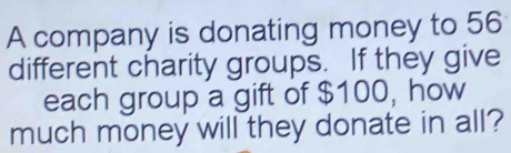 A company is donating money to 56
different charity groups. If they give 
each group a gift of $100, how 
much money will they donate in all?