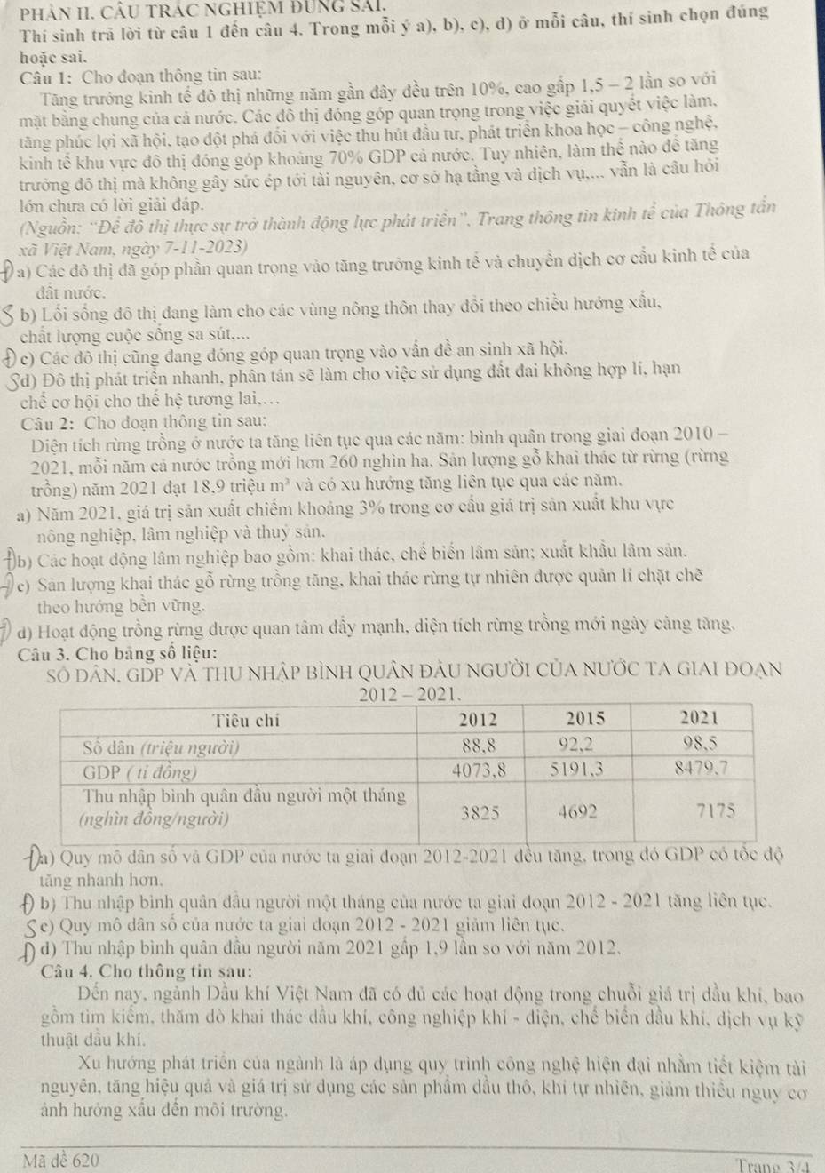 PhảN II. CÂU tRác nghiệm Đung Sải,
Thí sinh trã lời từ câu 1 đến câu 4. Trong mỗi ý a), b), c), d) ở mỗi câu, thí sinh chọn đúng
hoặc sai.
Câu 1: Cho đoạn thông tin sau:
Tăng trưởng kinh tế đô thị những năm gần đây đều trên 10%, cao gấp 1,5 - 2 lần so với
mặt bằng chung của cả nước. Các đồ thị đóng góp quan trọng trong việc giải quyết việc làm.
tăng phúc lợi xã hội, tạo đột phá đối với việc thu hút đầu tư, phát triển khoa học - công nghệ,
kinh tế khu vực đô thị đóng góp khoảng 70% GDP cả nước. Tuy nhiên, làm thể nào đề tăng
trưởng đô thị mà không gây sức ép tới tài nguyên, cơ sở hạ tầng và dịch vụ,... vẫn là câu hỏi
lớn chưa có lời giải đáp.
(Nguồn: 'Để đô thị thực sự trở thành động lực phát triển'', Trang thông tin kinh te^(frac 2)2 của Thông tần
xã Việt Nam, ngày 7-11-2023)
0 a) Các đô thị đã góp phần quan trọng vào tăng trưởng kinh tế và chuyển dịch cơ cấu kinh tế của
đất nước.
b) Lối sống đô thị đang làm cho các vùng nông thôn thay đổi theo chiều hướng xấu,
chất lượng cuộc sống sa sút,...
Đ c) Các đô thị cũng đang đóng góp quan trọng vào vấn đề an sinh xã hội.
Sd) Đô thị phát triển nhanh, phân tán sẽ làm cho việc sử dụng đất đai không hợp lí, hạn
chế cơ hội cho thế hhat e tương lai,…
Câu 2: Cho doạn thông tin sau:
Diện tích rừng trồng ở nước ta tăng liên tục qua các năm: bình quân trong giai đoạn 2010 -
2021, mỗi năm cả nước trồng mới hơn 260 nghìn ha. Sản lượng gỗ khai thác từ rừng (rừng
trồng) năm 2021 đạt 18,9 triệu b_73 và có xu hướng tăng liên tục qua các năm.
a) Năm 2021, giá trị sản xuất chiếm khoảng 3% trong cơ cấu giá trị sản xuất khu vực
nông nghiệp, lâm nghiệp và thuý sản.
b) Các hoạt động lâm nghiệp bao gồm: khai thác, chế biến lâm sản; xuất khẩu lâm sản.
e) Sản lượng khai thác gỗ rừng trồng tăng, khai thác rừng tự nhiên được quản lí chặt chẽ
theo hướng bền vững.
d) Hoạt động trồng rừng được quan tâm dầy mạnh, diện tích rừng trồng mới ngày cảng tăng.
Câu 3. Cho bảng số liệu:
Số dân, gDp và thu nhập bình quân đàu người của nước ta giai đoạn
a) Quy mô dân số và GDP của nước ta giai đoạn 2012-2021 đều tăng, trong đó GDP có tốc độ
tăng nhanh hơn.
0 b) Thu nhập binh quân đầu người một tháng của nước ta giai doạn 2012 - 2021 tăng liên tục.
e) Quy mô dân số của nước ta giai doạn 2012 - 2021 giảm liên tục.
( đ) Thu nhập bình quân đầu người năm 2021 gấp 1,9 lần so với năm 2012.
Câu 4. Cho thông tin sau:
Đến nay, ngành Dầu khí Việt Nam đã có đủ các hoạt động trong chuỗi giá trị dầu khí, bao
gồm tìm kiểm, thăm dò khai thác dầu khí, công nghiệp khí - điện, chế biển đầu khí, dịch vụ kỹ
thuật dầu khí.
Xu hướng phát triển của ngành là áp dụng quy trình công nghệ hiện đại nhằm tiết kiệm tài
nguyên, tăng hiệu quả và giá trị sử dụng các sản phầm dầu thô, khí tự nhiên, giảm thiều nguy cơ
ảnh hưởng xấu đến môi trường.
Mã dể 620 Trano 3/1