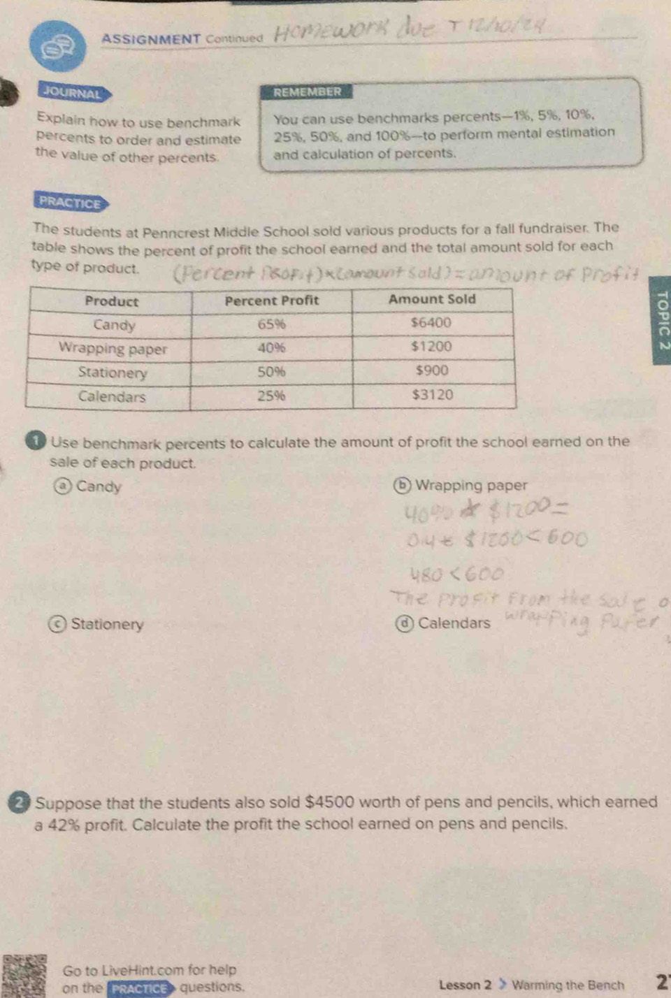 ASSIGNMENT Continued
JOURNAL REMEMBER
Explain how to use benchmark You can use benchmarks percents— 1%, 5%, 10%,
percents to order and estimate 25%, 50%, and 100% -to perform mental estimation
the value of other percents and calculation of percents.
PRACTICE
The students at Penncrest Middle School sold various products for a fall fundraiser. The
table shows the percent of profit the school earned and the total amount sold for each
type of product.
N
Use benchmark percents to calculate the amount of profit the school earned on the
sale of each product.
Candy ⓑ Wrapping paper
Stationery ⓓ Calendars
2 Suppose that the students also sold $4500 worth of pens and pencils, which earned
a 42% profit. Calculate the profit the school earned on pens and pencils.
Go to LiveHint.com for help
on the PRACTICE questions. Lesson 2 》 Warming the Bench 2