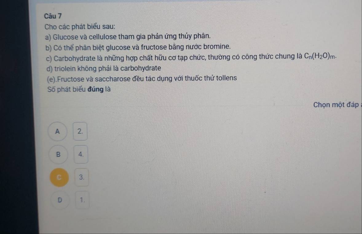 Cho các phát biểu sau:
a) Glucose và cellulose tham gia phản ứng thúy phân.
b) Có thể phân biệt glucose và fructose bằng nước bromine.
c) Carbohydrate là những hợp chất hữu cơ tạp chức, thường có công thức chung là C_n(H_2O)_m. 
d) triolein không phải là carbohydrate
(e).Fructose và saccharose đều tác dụng với thuốc thứ tollens
Số phát biểu đúng là
Chọn một đáp
A 2.
B 4.
C 3.
D 1.