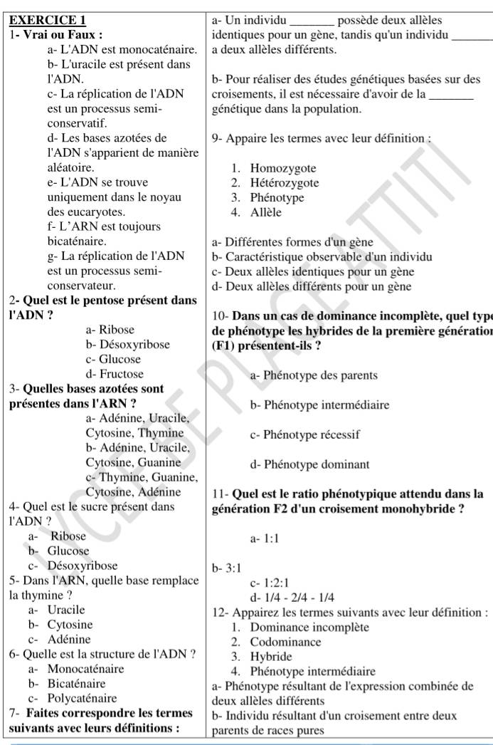 a- Un individu _possède deux allèles
1- Vrai ou Faux : identiques pour un gène, tandis qu'un individu_
a- L'ADN est monocaténaire. a deux allèles différents.
b- L'uracile est présent dans
l'ADN. b- Pour réaliser des études génétiques basées sur des
c- La réplication de l'ADN croisements, il est nécessaire d'avoir de la_
est un processus semi- génétique dans la population.
conservatif.
d- Les bases azotées de 9- Appaire les termes avec leur définition :
l'ADN s'apparient de manière
aléatoire. 1. Homozygote
e- L'ADN se trouve 2. Hétérozygote
uniquement dans le noyau 3. Phénotype
des eucaryotes. 4. Allèle
f- L’ARN est toujours
bicaténaire. a- Différentes formes d'un gène
g- La réplication de l'ADN b- Caractéristique observable d'un individu
est un processus semi- c- Deux allèles identiques pour un gène
conservateur. d- Deux allèles différents pour un gène
2- Quel est le pentose présent dans
l'ADN ? 10- Dans un cas de dominance incomplète, quel typ
a- Ribose de phénotype les hybrides de la première génération
b- Désoxyribose (F1) présentent-ils ?
c- Glucose
d- Fructose a- Phénotype des parents
3- Quelles bases azotées sont
présentes dans l'ARN ? b- Phénotype intermédiaire
a- Adénine, Uracile,
Cytosine, Thymine c- Phénotype récessif
b- Adénine, Uracile,
Cytosine, Guanine d- Phénotype dominant
c- Thymine, Guanine,
Cytosine, Adénine 11- Quel est le ratio phénotypique attendu dans la
4- Quel est le sucre présent dans génération F2 d'un croisement monohybride ?
l'ADN ?
a- Ribose
a-1:1
b- Glucose
c- Désoxyribose b- 3:1
5- Dans l'ARN, quelle base remplace C- 1:2:1
la thymine ? d- 1/4-2/4-1/4
a- Uracile 12- Appairez les termes suivants avec leur définition :
b- Cytosine 1. Dominance incomplète
c- Adénine 2. Codominance
6- Quelle est la structure de l'ADN ? 3. Hybride
a- Monocaténaire 4. Phénotype intermédiaire
b- Bicaténaire a- Phénotype résultant de l'expression combinée de
c- Polycaténaire deux allèles différents
7- Faites correspondre les termes b- Individu résultant d'un croisement entre deux
suivants avec leurs définitions : parents de races pures