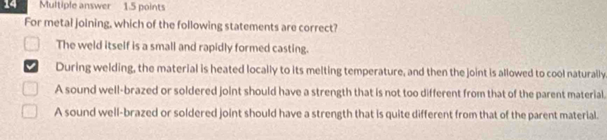 Multiple answer 1.5 points
For metal joining, which of the following statements are correct?
The weld itself is a small and rapidly formed casting.
During welding, the material is heated locally to its melting temperature, and then the joint is allowed to cool naturally
A sound well-brazed or soldered joint should have a strength that is not too different from that of the parent material.
A sound well-brazed or soldered joint should have a strength that is quite different from that of the parent material.