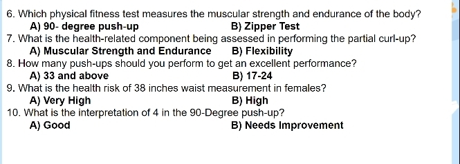 Which physical fitness test measures the muscular strength and endurance of the body?
A) 90- degree push-up B) Zipper Test
7. What is the health-related component being assessed in performing the partial curl-up?
A) Muscular Strength and Endurance B) Flexibility
8. How many push-ups should you perform to get an excellent performance?
A) 33 and above B) 17-24
9. What is the health risk of 38 inches waist measurement in females?
A) Very High B) High
10. What is the interpretation of 4 in the 90-Degree push-up?
A) Good B) Needs Improvement