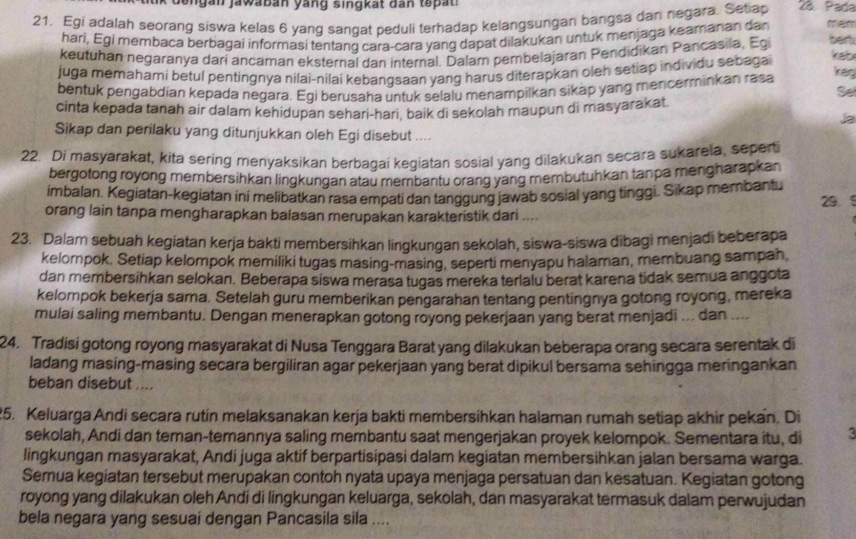 lik dengan jawaban yang singkat dan tepat i 
21. Egi adalah seorang siswa kelas 6 yang sangat peduli terhadap kelangsungan bangsa dan negara. Setiap 28. Pada
hari, Egi membaca berbagai informasi tentang cara-cara yang dapat dilakukan untuk menjaga keamanan dan
mém
keutuhan negaranya darí ancaman eksternal dan internal. Dalam pembelajaran Pendidikan Pancasila, Egi
bert
juga memahamí betul pentingnya nilai-nilaí kebangsaan yang harus diterapkan oleh setiap individu sebagai
keb
bentuk pengabdian kepada negara. Egi berusaha untuk selalu menampilkan sikap yang mencerminkan rasa
keg
Se
cinta kepada tanah air dalam kehidupan sehari-hari, baik di sekolah maupun di masyarakat.
Ja
Sikap dan perilaku yang ditunjukkan oleh Egi disebut ....
22. Di masyarakat, kita sering menyaksikan berbagai kegiatan sosial yang dilakukan secara sukarela, seperti
bergotong royong membersihkan lingkungan atau membantu orang yang membutuhkan tanpa mengharapkan 
imbalan. Kegiatan-kegiatan ini melibatkan rasa empati dan tanggung jawab sosial yang tinggi. Sikap membantu
29. 5
orang lain tanpa mengharapkan balasan merupakan karakteristik dari
23. Dalam sebuah kegiatan kerja bakti membersihkan lingkungan sekolah, siswa-siswa dibagi menjadi beberapa
kelompok. Setiap kelompok memiliki tugas masing-masing, seperti menyapu halaman, membuang sampah,
dan membersihkan selokan. Beberapa siswa merasa tugas mereka terlalu berat karena tidak semua anggota
kelompok bekerja sama. Setelah guru memberikan pengarahan tentang pentingnya gotong royong, mereka
mulai saling membantu. Dengan menerapkan gotong royong pekerjaan yang berat menjadi ... dan ....
24. Tradisi gotong royong masyarakat di Nusa Tenggara Barat yang dilakukan beberapa orang secara serentak di
ladang masing-masing secara bergiliran agar pekerjaan yang berat dipikul bersama sehingga meringankan
beban disebut ....
25. Keluarga Andi secara rutin melaksanakan kerja bakti membersihkan halaman rumah setiap akhir pekan. Di
sekolah, Andi dan teman-temannya saling membantu saat mengerjakan proyek kelompok. Sementara itu, di 3
lingkungan masyarakat, Andi juga aktif berpartisipasi dalam kegiatan membersihkan jalan bersama warga.
Semua kegiatan tersebut merupakan contoh nyata upaya menjaga persatuan dan kesatuan. Kegiatan gotong
royong yang dilakukan oleh Andi di lingkungan keluarga, sekolah, dan masyarakat termasuk dalam perwujudan
bela negara yang sesuaí dengan Pancasila sila ....