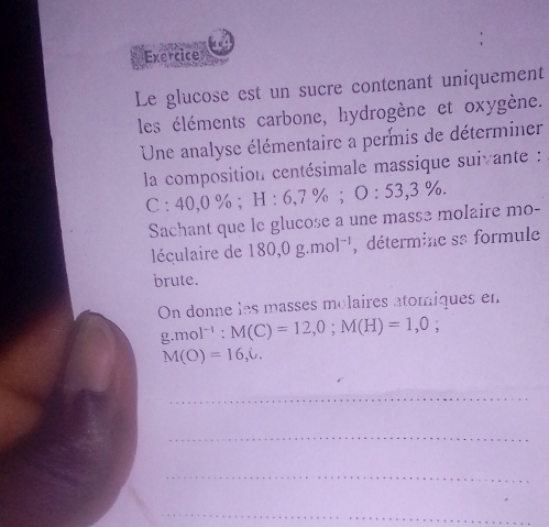 Exercice 
Le glucose est un sucre contenant uniquement 
les éléments carbone, hydrogène et oxygène. 
Une analyse élémentaire a permis de déterminer 
la composition centésimale massique suivante :
C:40,0%; H:6,7%; O:53,3%. 
Sachant que le glucose a une masse molaire mo- 
léculaire de 180, 0g.mol^(-1) , détermine sa formule 
brute. 
On donne les masses molaires atomiques en
g.mol^(-1) : M(C)=12,0; M(H)=1,0;
M(O)=16,6. 
_ 
_ 
_ 
_