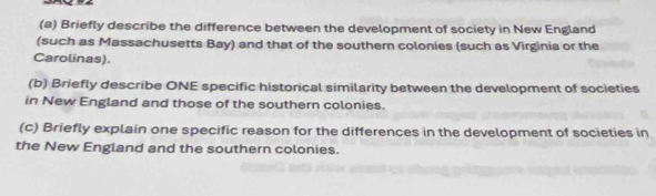 Briefly describe the difference between the development of society in New England 
(such as Massachusetts Bay) and that of the southern colonies (such as Virginia or the 
Carolinas). 
(b) Briefly describe ONE specific historical similarity between the development of societies 
in New England and those of the southern colonies. 
(c) Briefly explain one specific reason for the differences in the development of societies in 
the New England and the southern colonies.