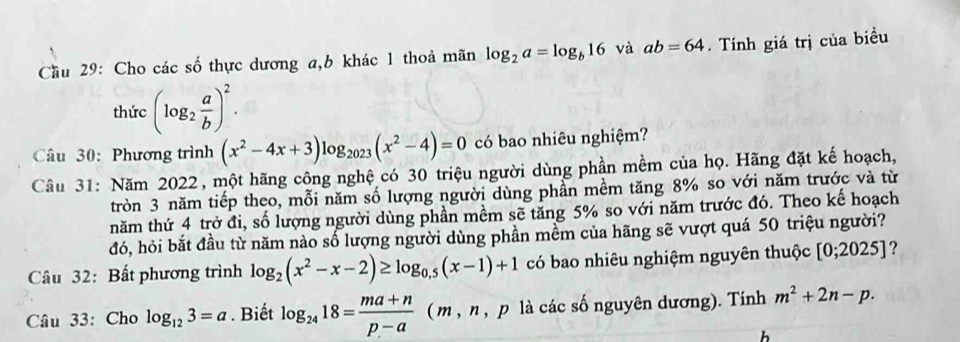 Cầu 29: Cho các số thực dương a, b khác 1 thoả mãn log _2a=log _b16 và ab=64. Tính giá trị của biểu 
thức (log _2 a/b )^2. 
Câu 30: Phương trình (x^2-4x+3)log _2023(x^2-4)=0 có bao nhiêu nghiệm? 
Câu 31: Năm 2022, một hãng công nghệ có 30 triệu người dùng phần mềm của họ. Hãng đặt kế hoạch, 
tròn 3 năm tiếp theo, mỗi năm số lượng người dùng phần mềm tăng 8% so với năm trước và từ 
năm thứ 4 trở đi, số lượng người dùng phần mềm sẽ tăng 5% so với năm trước đó. Theo kế hoạch 
đó, hỏi bắt đầu từ năm nào số lượng người dùng phần mềm của hãng sẽ vượt quá 50 triệu người? 
Câu 32: Bất phương trình log _2(x^2-x-2)≥ log _0.5(x-1)+1 có bao nhiêu nghiệm nguyên thuộc [0;2025] ? 
Câu 33: Cho log _123=a. Biết log _2418= (ma+n)/p-a  ( m , n , p là các số nguyên dương). Tính m^2+2n-p. 
h