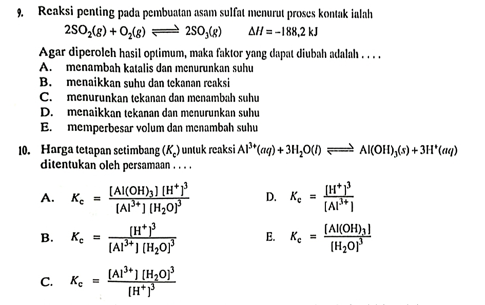 Reaksi penting pada pembuatan asam sulfat menurut proses kontak ialah
2SO_2(g)+O_2(g)leftharpoons 2SO_3(g) ^ △ H=-188,2kJ
Agar diperoleh hasil optimum, maka faktor yang dapat diubah adalah . . . .
A. menambah katalis dan menurunkan suhu
B. menaikkan suhu dan tekanan reaksi
C. menurunkan tekanan dan menambah suhu
D. menaikkan tekanan dan menurunkan suhu
E. memperbesar volum dan menambah suhu
10. Harga tetapan setimbang (K_c) untuk reaksi Al^(3+)(aq)+3H_2O(l)leftharpoons Al(OH)_3(s)+3H^+(aq)
ditentukan oleh persamaan . . .
A. K_c=frac [Al(OH)_3][H^+]^3[Al^(3+)][H_2O]^3 K_c=frac [H^+]^3[Al^(3+)]
D.
B. K_c=frac [H^+]^3[Al^(3+)][H_2O]^3 K_c=frac [Al(OH)_3][H_2O]^3
E.
C. K_c=frac [Al^(3+)][H_2O]^3[H^+]^3