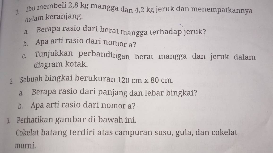 Ibu membeli 2,8 kg mangga dan 4,2 kg jeruk dan menempatkannya 
dalam keranjang. 
a. Berapa rasio dari berat mangga terhadap jeruk? 
b. Apa arti rasio dari nomor a? 
c. Tunjukkan perbandingan berat mangga dan jeruk dalam 
diagram kotak. 
2. Sebuah bingkai berukuran 120cm* 80cm. 
a. Berapa rasio dari panjang dan lebar bingkai? 
b. Apa arti rasio dari nomor a? 
3. Perhatikan gambar di bawah ini. 
Cokelat batang terdiri atas campuran susu, gula, dan cokelat 
murni.