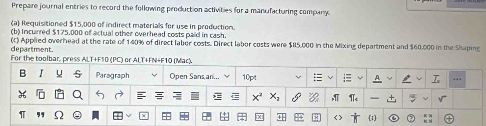 Prepare journal entries to record the following production activities for a manufacturing company. 
(a) Requisitioned $15,000 of indirect materials for use in production. 
(b) Incurred $175,000 of actual other overhead costs paid in cash. 
(c) Applied overhead at the rate of 140% of direct labor costs. Direct labor costs were $85,000 in the Mixing department and $60,000 in the Shaping 
department. 
For the toolbar, press ALT+F10 (PC) or ALT+FN+F10 (Mac). 
B I U Paragraph Open Sans,ari... 10pt v 
A 
.
X_2
t 
π 
×