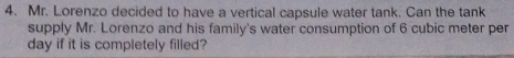 Mr. Lorenzo decided to have a vertical capsule water tank. Can the tank 
supply Mr. Lorenzo and his family's water consumption of 6 cubic meter per
day if it is completely filled?