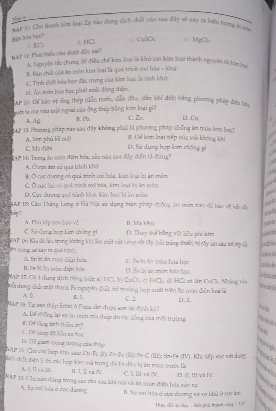 Tổng ôn
NAP 10: Cho thanh kim loại Zn vào dung dịch chất nào sau đây sẽ xảy ra hiện tượng ăn mòn
diện hóa học?
A KCl. 3. HCl. C CuSO₄ t MgCh.
NAP 11: Phát biểu nào dưới đây sai?
A. Nguyên tắc chung đế điều chế kim loại là khử ion kim loại thành nguyên tử kim loại.
B. Bản chất của ăn mòn kim loại là quá trình oxi hóa - khứ.
C. Tính chất hóa học đặc trưng của kim loại là tính khử.
D. Ăn mòn hóa học phát sinh dòng điện.
AP 12: Để bảo vệ ống thép (dẫn nước, dẫn đầu, dẫn khí đốt) bằng phương pháp điện hóa
gười ta mạ vào mặt ngoài của ống thép bằng kim loại gì?
C. Zn.
A. Ag. B. Pb. D. Cu.
JAP 13: Phương pháp nào sau đây không phải là phương pháp chống ăn mòn kim loại?
A. Sơn phủ bề mặt
B. Để kim loại tiếp xúc với không khí
a
.
C. Mạ điện D. Sứ dụng hợp kim chống gi
WAP 14: Trong ăn mòn điện hóa, câu nào sau đây diễn tả đúng?

A. Ở cực âm có quả trình khử

B. Ở cực dương có quá trình oxi hóa, kim loại bị ăn mòn
C. Ở cực âm có quá trình oxi hóa, kim loại bị ăn mòn
ghen
D. Cực dương quá trình khứ, kim loại bị ăn mòn
NAP 15: Cầu Thăng Long ở Hà Nội sử dụng biện pháp chống ăn mòn nào để bảo vệ kết cấu
    
hép? tub
A. Phủ lớp sơn bảo vệ B. Mạ kẽm
C. Sứ dụng hợp kim chống gi D. Thay thế bằng vật liệu phi kim
NAP 16: Khi đề lâu trong không khí ấm một vật bang sắt tây (sắt tráng thiếc) bị sây sát sâu tới lớp sắt
tên trong, sẽ xảy ra quá trình:
A. Sn bị ăn mòn điện hóa. C. Fe bị ăn mòn hóa học
B. Fe bị ăn mòn điện hóa. D. Sn bị ăn mòn hóa học.
NAP 17: Có 4 dung dịch riêng biệt: a) HCl, b) CuCl₂, c) FeCl₃, d) HCl có lẫn CuCl. Nhúng vào
dhỗi dung dịch một thanh Fe nguyên chất. Số trường hợp xuất hiện ăn mòn điện hoá là
A. 0. B. 1. C. 2 D. 3.
NAP 18: Tại sao tháp Eiffel ở Paris cần được sơn lại định kỳ?
i
A. Để chống lại sự ăn mòn của thép do tác động của môi trường
   
B. Để tăng tính thấm mỹ
C. Đế tăng độ bền cơ học
Đ. Đế giám trọng lượng của tháp
NAP 19: Cho các hợp kim sau: Cu-Fe (I); Zn-Fe (II); Fe-C (III); Sn-Fe (IV). Khi tiếp xúc với dung
địch chất điện lì thì các hợp kim mà trung đó Fe đêu bị ăn mòn trước là:
A. I, II và III. B. I, I và IV. C. L, III và IV. D. II, III và IV.
NAP 20: Câu nào đúng trong các câu sau khi nói về ăn mòn điện hóa xảy ra:
anhe
A. Sự oxi hóa ở cực dương
B. Sự oxi hóa ở cực dương và sự khử ở cực âm
jum
Thay đổi tư duy - Bứt phá thành công / 137