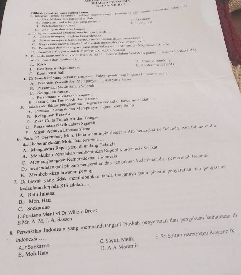 KELAS: XI IIS 5
1. Integrasi untuk kedaulatan sebuah negara sangat dibutuhkan olch semua masyarakai yang ma
Pilihlah jawaban yang paling benar
merdeka. Makna dari integrasi adalah
A. Penyatuan suku bangsa yang berbeda D. Akulturast
B. Peleburan kebudayaan E. fnkulturasi
C. Gabungan dua suku ba ngsa
2. Integrasi nasional (Nation)atau bangsa adalah
A. Upaya memperjuangkan kemerdekaan
B.Proses mempersatukan perbedaan-perbedaan dalam suatu negara
C. Keyakinan bahwa negara hadir untuk memerdekakan masvarakat
D. Persatuan dari dua negara yang mau bekerjasama khususnya kerjasama bilateral
E. Adanya keinginan untuk membentuk negara otonom
3. Belanda menyerahkan kedaulatan bangsa Indonesia dalam bentuk Republik Indonesia Serikat (RIS)
adalah hasil dari konferensi...
A. KAA D. Dasasila Bandung
B Konferensi Meja Bundar E. Konferensi ASEAN
C. Konferensi Bali
4. Di bawah ini yang bukan merupakan Faktor pendorong intgrasi Indonesia adalah..
A. Perasaan Senasib dan Mempunyai Tujuan yang Sama
B. Persamaan Nasib dalam Sejarah
C. Keinginan Bersatu
D. Persamaan suku,ras dan agama
E. Rasa Cinta Tanah Air dan Bangsa
5. Salah satu faktor penghambat integrasi nasional di bawa ini adalah…
A. Perasaan Senasib dan Mempunyai Tujuan yang Sama
B. Keinginan Bersatu
C. Rasa Cinta Tanah Air dan Bangsa
D. Persamaan Nasib dalam Sejarah
E Masih Adanya Etnosentrisme
6. Pada 23 Desember, Moh. Hatta memimpin delegasi RIS berangkat ke Belanda. Apa tujuan mulia
dari keberangkatan Moh.Hata tersebut…
A. Menghadiri Rapat yang di undang Belanda
B. Melakukan Penolakan pembentukan Republik Indonesia Serikat
C. Memperjuangkan Kemeredekaan Indonesia
De menandatangani piagam penyerahan dan pengakuan kedaulatan darí pemerintah Belanda
7. Di bawah yang tidak membubuhkan tanda tangannya pada piagam penyerahan dan pengakuan E. Membebaskan tawanan perang
kedaulatan kepada RIS adalah…
A. Ratu Juliana
B Moh. Hata
C. Soekarnao
D.Perdana Menteri Dr.Willem Drees
E.Mr. A. M. J. A. Sassen
8. Perwakilan Indonesia yang memnandatangani Naskah penyerahan dan pengakuan kedaulatan di
AJr Soekarno C. Sayuti Melik E. Sri Sultan Hamengku Buwono IX
Indonesia .
B. Moh.Hata D. A.A Maramis