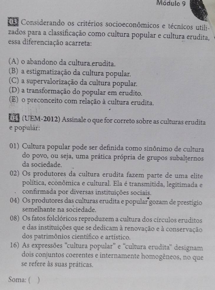 Módulo 9
Considerando os critérios socioeconômicos e técnicos utili-
zados para a classificação como cultura popular e cultura erudita,
essa diferenciação acarreta:
(A) o abandono da cultura erudita.
(B) a estigmatização da cultura popular.
(C) a supervalorização da cultura popular.
(D) a transformação do popular em erudito.
(E) o preconceito com relação à cultura erudita.
(UEM-2012) Assinale o que for correto sobre as culturas erudita
e populár:
01) Cultura popular pode ser definida tomo sinônimo de cultura
do povo, ou seja, uma prática própria de grupos subalternos
da sociedade.
02) Os produtores da cultura erudita fazem parte de uma elite
política, econômica e cultural. Ela é transmitida, legitimada e
confirmada por diversas instituições sociais.
04) Os produtores das culturas erudita e popular gozam de prestígio
semelhante na sociedade.
08) Os fatos folclóricos reproduzem a cultura dos círculos eruditos
e das instituições que se dedicam à renovação e à conservação
dos patrimônios científico e artístico.
16) As expressões “cultura popular” e “cultura erudita” designam
dois conjuntos coerentes e internamente homogêneos, no que
se refere às suas práticas.
Soma: ( )