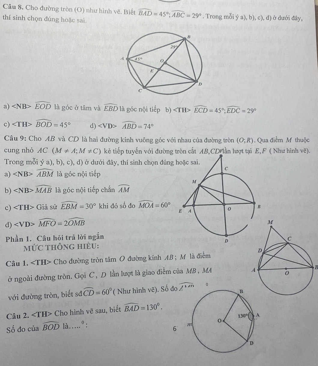 Cho đường tròn (O) như hình vẽ. Biết widehat BAD=45°;widehat ABC=29°. Trong mỗi ý a), b), c), d) ở dưới đây,
thí sinh chọn đúng hoặc sai.
a) ∠ NB>widehat EOD là góc ở tâm và widehat EBD là góc nội tiếp b) ∠ TH>widehat ECD=45°;widehat EDC=29°
c) ∠ TH>widehat BOD=45° d) ∠ VD>widehat ABD=74°
Câu 9: Cho AB và CD là hai đường kính vuông góc với nhau của đường tròn (O;R). Qua điểm M thuộc
cung nhỏ AC(M!= A;M!= C) kẻ tiếp tuyến với đường tròn cắt AB,CDFlần lượt tại E,F ( Như hình vẽ).
Trong mỗi ý a), b), c), d) ở dưới đây, thí sinh chọn đúng
a) widehat ABM là góc nội tiếp
b) ∠ NB>widehat MAB là góc nội tiếp chắn widehat AM
c) Giả sử widehat EBM=30° khi đó số đo widehat MOA=60°
d) widehat MFO=2widehat OMB
Phần 1. Câu hỏi trả lời ngắn
mỨC THÔnG HIÈU:
Câu 1. ∠ TH> Cho đường tròn tâm O đường kính AB ; Mô là điểm
ở ngoài đường tròn. Gọi C , D lần lượt là giao điểm của MB , MA
B
với đường tròn, biết sđ widehat CD=60° ( Như hình vẽ). Số đo widehat AMD 0
Câu 2. Cho hình vẽ sau, biết widehat BAD=130°.
Số đo của widehat BOD là _0:
6