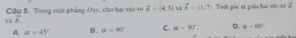 Trong mặt phẳng Oxy, cho hai véc-tơ vector a=(4:3) và vector b=(1:7) Tính gốc α giữa hai véc-tơ vector a
vector avector b.
A. alpha =45°. alpha =90°. alpha =30°. D. alpha =60°. 
B.
C.