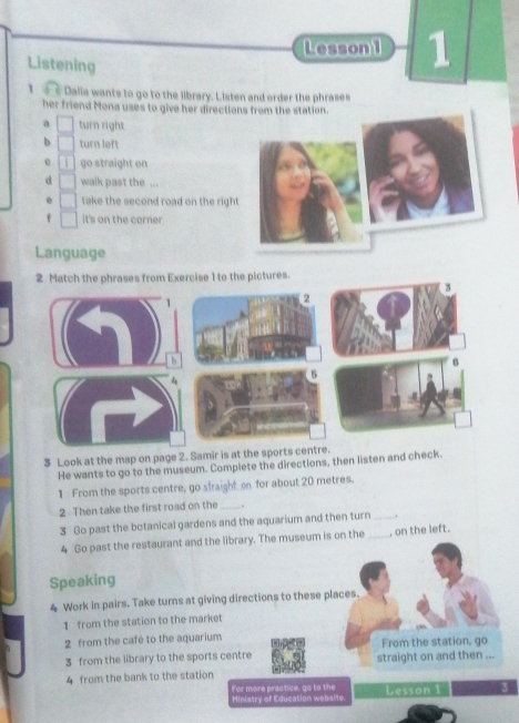 Lesson 1 1 
Listening 
1 Dalia wants to go to the library. Listen and order the phrases 
her friend Mona uses to give her directions from the station. 
a turn right 
b turn left 
e go straight on 
d walk past the ... 
. take the second road on the righ 
f it's on the corner 
Language 
2 Match the phrases from Exercise 1 to the pictures. 
3 Look at the map on page 2. Samir is at the spo 
He wants to go to the museum. Complete the directions, then listen and check. 
1 From the sports centre, go straight on for about 20 metres. 
2 Then take the first road on the_ 
3 Go past the botanical gardens and the aquarium and then turn_ . 
4 Go past the restaurant and the library. The museum is on the _, on the left. 
Speaking 
4 Work in pairs. Take turns at giving directions to these places. 
1 from the station to the market 
2 from the café to the aquarium From the station, go 
3 from the library to the sports centre straight on and then ... 
4 from the bank to the station 
For more practice, go to the Hinistry of Education website Lesson 1