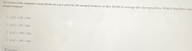 The owners of the companies cannot decide on a new price for the merged business, so they decide to average the current prices. Which function rep
merged company?
p(x)=50+30x
p(x)=50+60x
p(x)=100+30x
p(x)=100+60x
Calculator