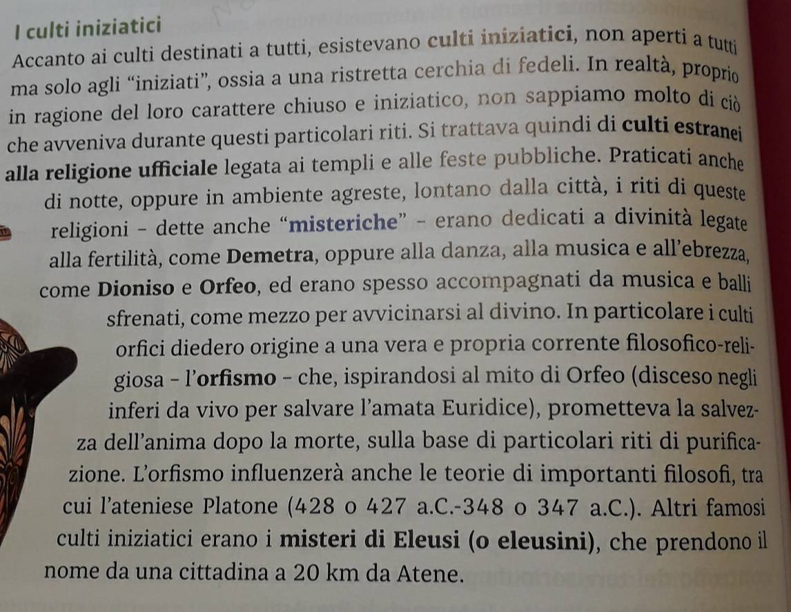 culti iniziatici 
Accanto ai culti destinati a tutti, esistevano culti iniziatici, non aperti a tutti 
ma solo agli “iniziati”, ossia a una ristretta cerchia di fedeli. In realtà, proprio 
in ragione del loro carattere chiuso e iniziatico, non sappiamo molto di ciò 
che avveniva durante questi particolari riti. Si trattava quindi di culti estranei 
alla religione ufficiale legata ai templi e alle feste pubbliche. Praticatí anche 
di notte, oppure in ambiente agreste, lontano dalla città, i riti di queste 
a religioni - dette anche “misteriche” - erano dedicati a divinità legate 
alla fertilità, come Demetra, oppure alla danza, alla musica e all’ebrezza, 
come Dioniso e Orfeo, ed erano spesso accompagnati da musica e balli 
sfrenati, come mezzo per avvicinarsi al divino. In particolare i culti 
orfici diedero origine a una vera e propria corrente filosofico-reli- 
giosa - l’orfismo - che, ispirandosi al mito di Orfeo (disceso negli 
inferi da vivo per salvare l’amata Euridice), prometteva la salvez- 
za dell’anima dopo la morte, sulla base di particolari riti di purifica- 
zione. L'orfismo influenzerà anche le teorie di importanti filosofì, tra 
cui l’ateniese Platone (428 o 427 a.C. -348 o 347 a.C.). Altri famosi 
culti iniziatici erano i misteri di Eleusi (o eleusini), che prendono il 
nome da una cittadina a 20 km da Atene.