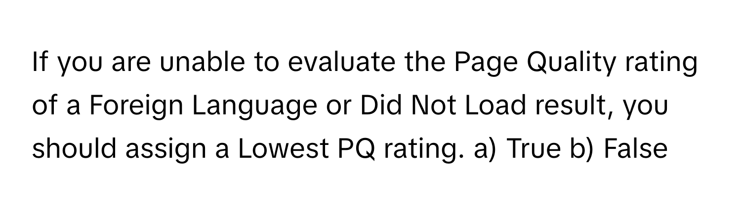 If you are unable to evaluate the Page Quality rating of a Foreign Language or Did Not Load result, you should assign a Lowest PQ rating.  a) True b) False