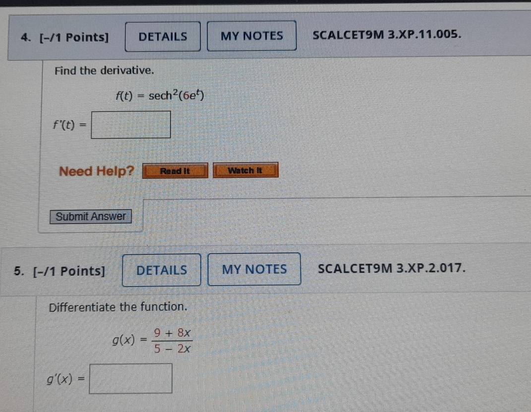 DETAILS MY NOTES SCALCET9M 3.XP.11.005. 
Find the derivative.
f(t)=sec h^2(6e^t)
f'(t)=□
Need Help? Read it Watch it 
Submit Answer 
5. [-/1 Points] DETAILS MY NOTES SCALCET9M 3.XP.2.017. 
Differentiate the function.
g(x)= (9+8x)/5-2x 
g'(x)=□