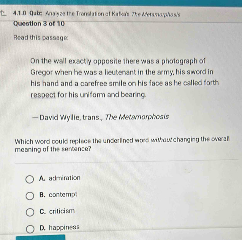 Analyze the Translation of Kafka's The Metamorphosis
Question 3 of 10
Read this passage:
On the wall exactly opposite there was a photograph of
Gregor when he was a lieutenant in the army, his sword in
his hand and a carefree smile on his face as he called forth
respect for his uniform and bearing.
— David Wyllie, trans., The Metamorphosis
Which word could replace the underlined word without changing the overall
meaning of the sentence?
A. admiration
B. contempt
C. criticism
D. happiness