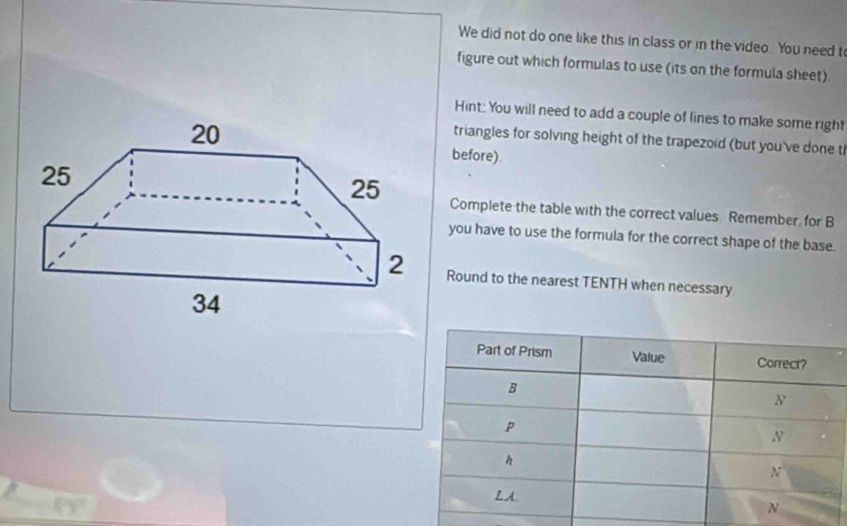 We did not do one like this in class or in the video. You need t 
figure out which formulas to use (its on the formula sheet) 
Hint: You will need to add a couple of lines to make some right 
triangles for solving height of the trapezoid (but you've done t 
before). 
Complete the table with the correct values. Remember, for B
you have to use the formula for the correct shape of the base. 
Round to the nearest TENTH when necessary