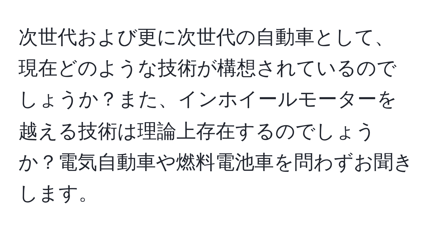 次世代および更に次世代の自動車として、現在どのような技術が構想されているのでしょうか？また、インホイールモーターを越える技術は理論上存在するのでしょうか？電気自動車や燃料電池車を問わずお聞きします。