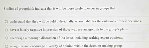 Studies of groupthink indicate that it will be more likely to occur in groups that
_
understand that they will be held individually accountable for the outcomes of their decisions.
_
have a falsely negative impression of those who are antagonists to the group’s plans.
_
encourage a thorough discussion of the issue, including seeking expert opinions.
recognize and encourage diversity of opinion within the decision-making group