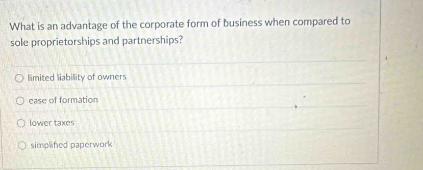 What is an advantage of the corporate form of business when compared to
sole proprietorships and partnerships?
limited liability of owners
ease of formation
lower taxes
simplifed paperwork