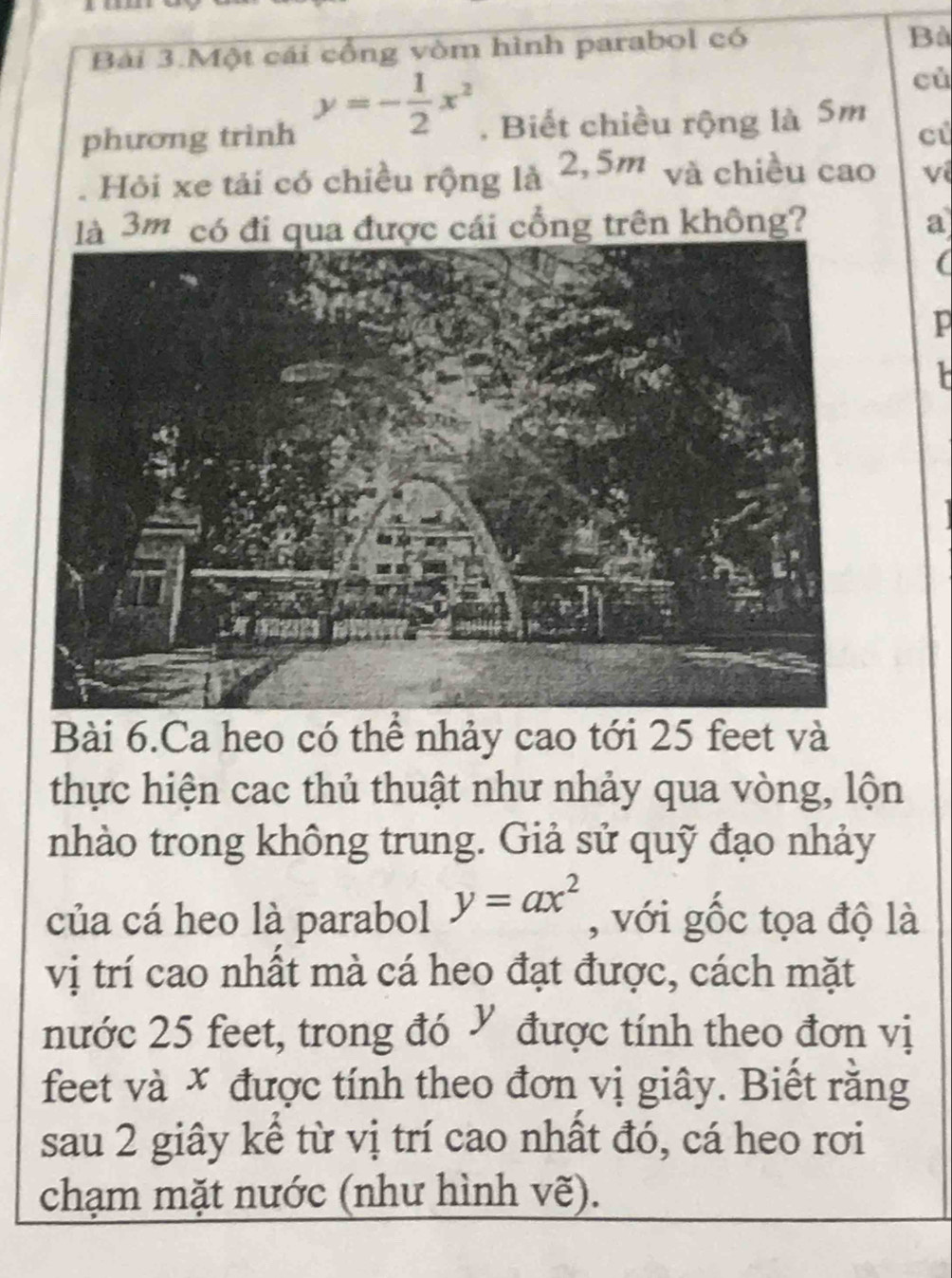 Bài 3.Một cái cổng vòm hình parabol có
Bà
y=- 1/2 x^2
cù
phương trình . Biết chiều rộng là 5m
ci
. Hỏi xe tải có chiều rộng là 2,5m và chiều cao ví
là 3m có đi qua được cái cổng trên không? a
(
p
k
Bài 6.Ca heo có thể nhảy cao tới 25 feet và
thực hiện cac thủ thuật như nhảy qua vòng, lộn
nhào trong không trung. Giả sử quỹ đạo nhảy
của cá heo là parabol y=ax^2 , với gốc tọa độ là
vị trí cao nhất mà cá heo đạt được, cách mặt
nước 25 feet, trong đó V được tính theo đơn vị
feet và * được tính theo đơn vị giây. Biết rằng
sau 2 giây kể từ vị trí cao nhất đó, cá heo rơi
chạm mặt nước (như hình vẽ).