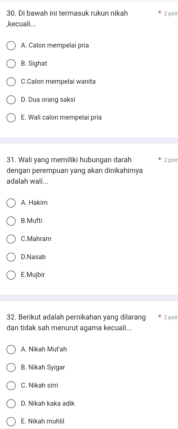 Di bawah ini termasuk rukun nikah 2 poir
,kecuali...
A. Calon mempelai pria
B. Sighat
C.Calon mempelai wanita
D. Dua orang saksi
E. Wali calon mempelai pria
31. Wali yang memiliki hubungan darah 2 poir
dengan perempuan yang akan dinikahimya
adalah wali...
A. Hakim
B.Mufti
C.Mahram
D.Nasab
E.Mujbir
32. Berikut adalah pernikahan yang dilarang 2 poir
dan tidak sah menurut agama kecuali...
A. Nikah Mut'ah
B. Nikah Syigar
C. Nikah sirri
D. Nikah kaka adik
E. Nikah muhlil