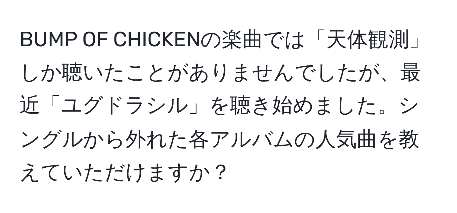 BUMP OF CHICKENの楽曲では「天体観測」しか聴いたことがありませんでしたが、最近「ユグドラシル」を聴き始めました。シングルから外れた各アルバムの人気曲を教えていただけますか？