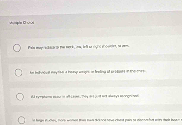 Pain may radiate to the neck, jaw, left or right shoulder, or arm.
An individual may feel a heavy weight or feeling of pressure in the chest.
All symptoms occur in all cases; they are just not always recognized.
In large studies, more women than men did not have chest pain or discomfort with their heart a