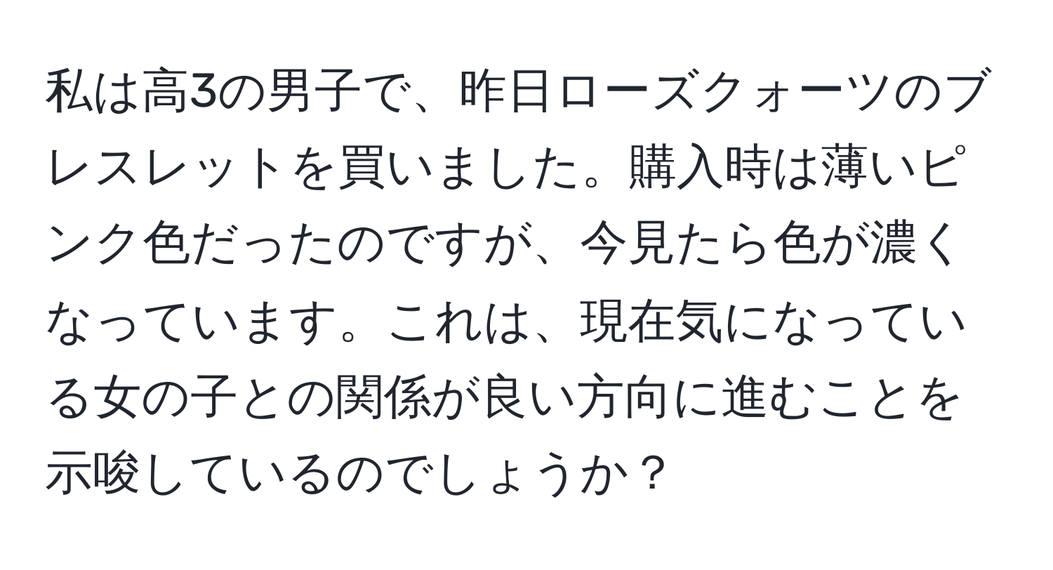 私は高3の男子で、昨日ローズクォーツのブレスレットを買いました。購入時は薄いピンク色だったのですが、今見たら色が濃くなっています。これは、現在気になっている女の子との関係が良い方向に進むことを示唆しているのでしょうか？