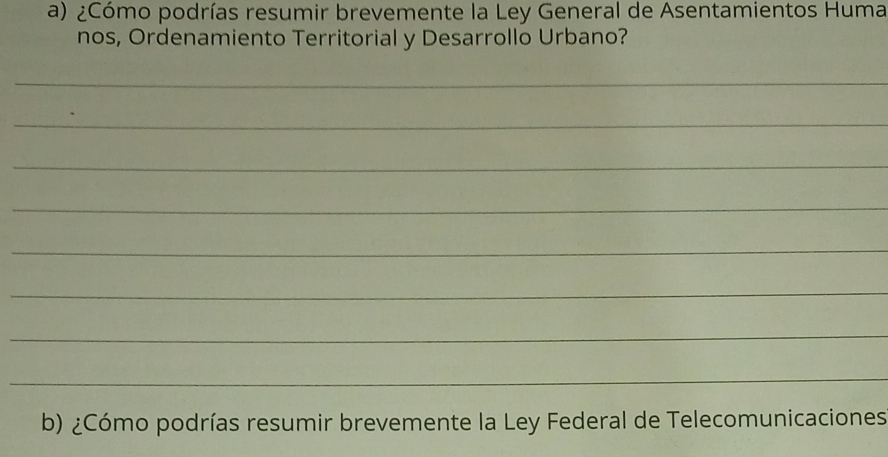 ¿Cómo podrías resumir brevemente la Ley General de Asentamientos Huma 
nos, Ordenamiento Territorial y Desarrollo Urbano? 
_ 
_ 
_ 
_ 
_ 
_ 
_ 
_ 
b) ¿Cómo podrías resumir brevemente la Ley Federal de Telecomunicaciones