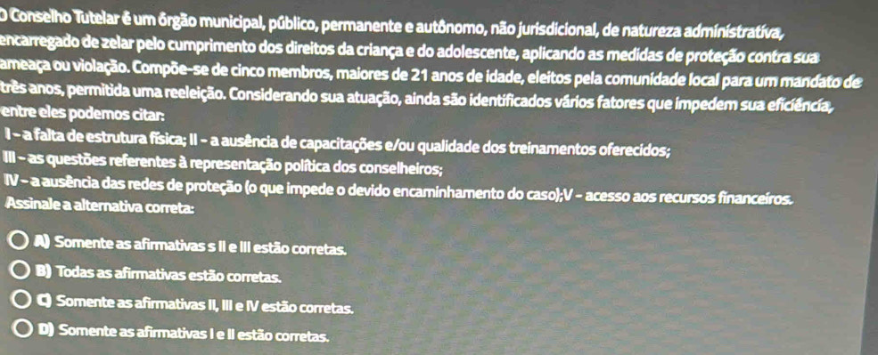 Conselho Tutelar é um órgão municipal, público, permanente e autônomo, não jurisdicional, de natureza administrativa,
encarregado de zelar pelo cumprimento dos direitos da criança e do adolescente, aplicando as medidas de proteção contra sua
Cameaça ou violação. Compõe-se de cinco membros, maiores de 21 anos de idade, eleitos pela comunidade local para um mandato de
atrês anos, permitida uma reeleição. Considerando sua atuação, ainda são identificados vários fatores que impedem sua eficiência,
entre eles podemos citar:
I - a falta de estrutura física; II - a ausência de capacitações e/ou qualidade dos treinamentos oferecidos;
III - as questões referentes à representação política dos conselheiros;
IV - a ausência das redes de proteção (o que impede o devido encaminhamento do caso);V - acesso aos recursos financeiros.
Assinale a alternativa correta:
A) Somente as afirmativas s II e III estão corretas.
B) Todas as afirmativas estão corretas.
Somente as afirmativas II, III e IV estão corretas.
D) Somente as afirmativas I e II estão corretas.