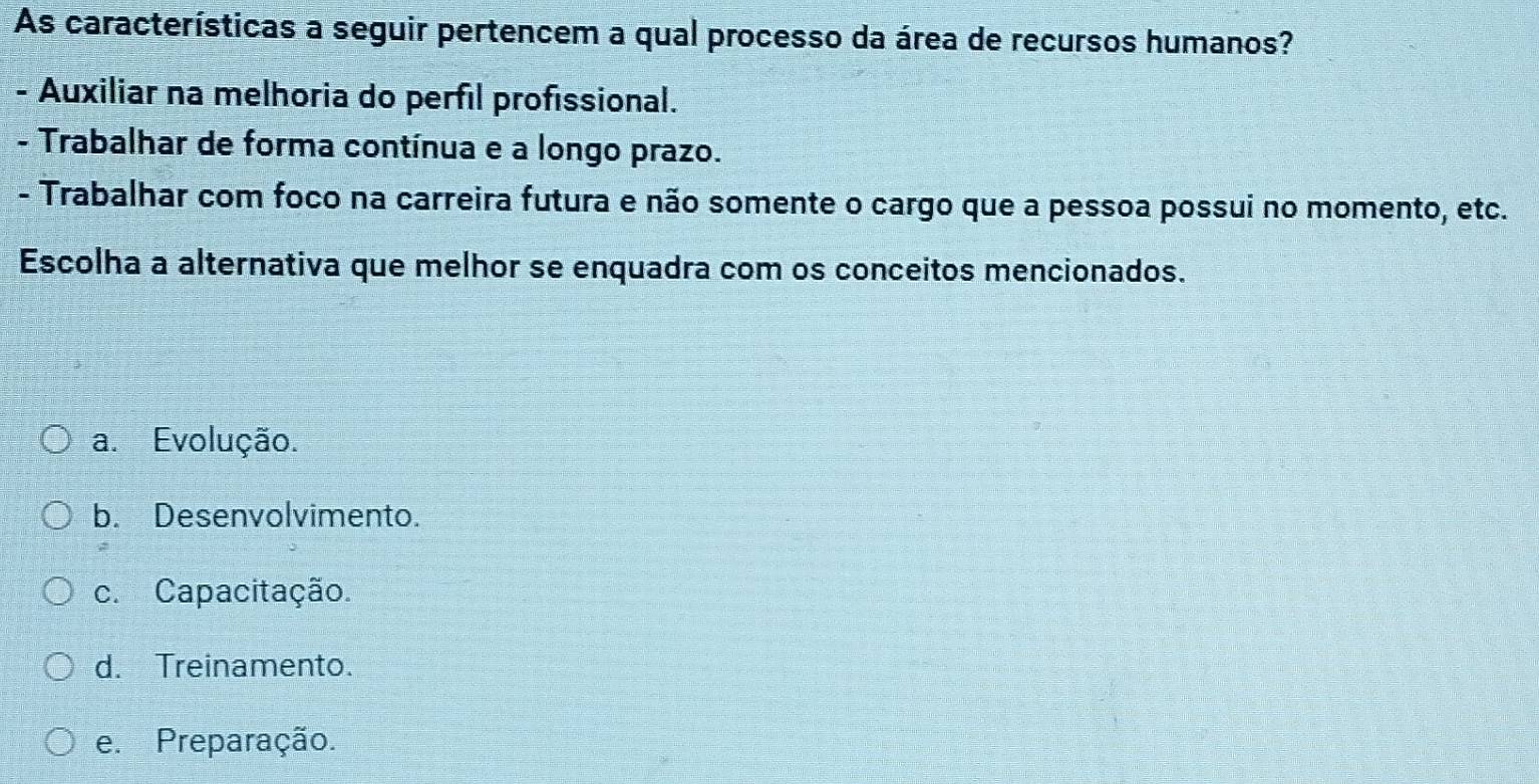 As características a seguir pertencem a qual processo da área de recursos humanos?
- Auxiliar na melhoria do perfil profissional.
- Trabalhar de forma contínua e a longo prazo.
- Trabalhar com foco na carreira futura e não somente o cargo que a pessoa possui no momento, etc.
Escolha a alternativa que melhor se enquadra com os conceitos mencionados.
a. Evolução.
b. Desenvolvimento.
c. Capacitação.
d. Treinamento.
e. Preparação.