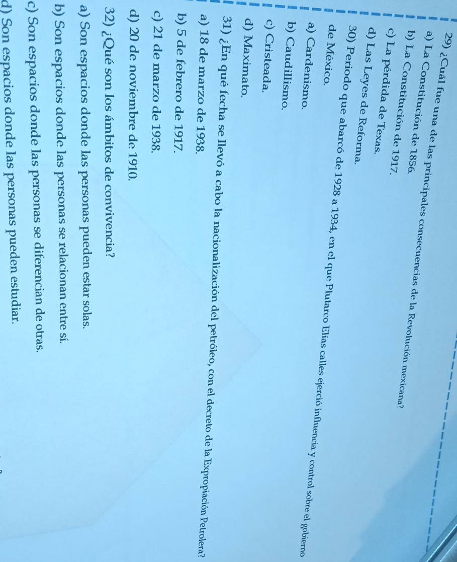 ¿Cuál fue una de las principales consecuencias de la Revolución mexicana?
a) La Constitución de 1856.
b) La Constitución de 1917.
c) La pérdida de Texas.
d) Las Leyes de Reforma.
de México.
30) Periodo que abarcó de 1928 a 1934, en el que Plutarco Elías calles ejerció influencia y control sobre el gobierno
a) Cardenismo.
b) Caudillismo.
c) Cristeada.
d) Maximato.
31) ¿En qué fecha se llevó a cabo la nacionalización del petróleo, con el decreto de la Expropiación Petrolera?
a) 18 de marzo de 1938.
b) 5 de febrero de 1917.
c) 21 de marzo de 1938.
d) 20 de noviembre de 1910.
32) ¿Qué son los ámbitos de convivencia?
a) Son espacios donde las personas pueden estar solas.
b) Son espacios donde las personas se relacionan entre sí.
c) Son espacios donde las personas se diferencian de otras.
d) Son espacios donde las personas pueden estudiar.