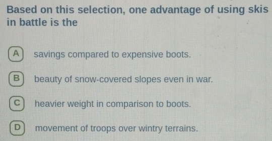 Based on this selection, one advantage of using skis
in battle is the
A ) savings compared to expensive boots.
B beauty of snow-covered slopes even in war.
C) heavier weight in comparison to boots.
D movement of troops over wintry terrains.