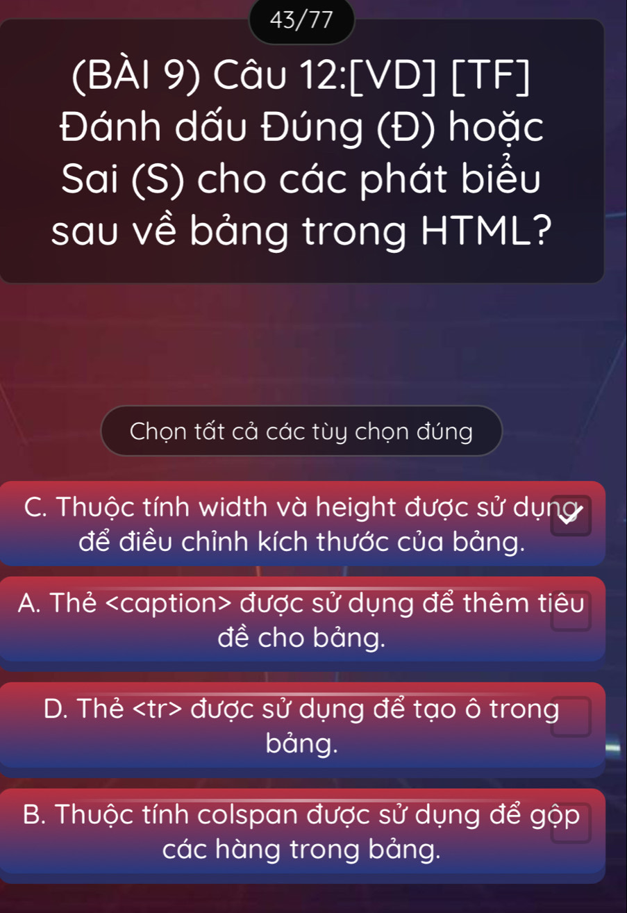 43/77
(BÀI 9) Câu 12:[VD] [TF]
Đánh dấu Đúng (Đ) hoặc
Sai (S) cho các phát biểu
sau về bảng trong HTML?
Chọn tất cả các tùy chọn đúng
C. Thuộc tính width và height được sử dụng
để điều chỉnh kích thước của bảng.
A. Thẻ được sử dụng để thêm tiêu
đề cho bảng.
D. Thẻ được sử dụng để tạo ô trong
bảng.
B. Thuộc tính colspan được sử dụng để gộp
các hàng trong bảng.